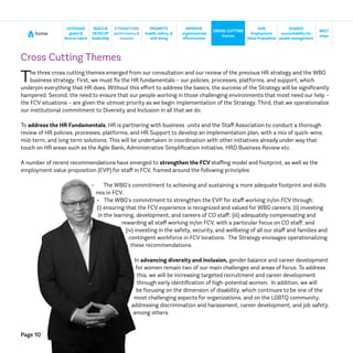 Page 10
home
NEXT
steps
CROSS-CUTTING
themes
SHARED
accountabilityfor
people management
BUILD&
DEVELOP
leadership
STRENGTHEN
performance &
rewards
IMPROVE
organizational
effectiveness
LEVERAGE
global &
diversetalent
PROMOTE
health, safety, &
well-being
OUR
Employment
ValueProposition
Cross Cutting Themes
The three cross cutting themes emerged from our consultation and our review of the previous HR strategy and the WBG
business strategy. First, we must fix the HR fundamentals – our policies, processes, platforms, and support, which
underpin everything that HR does. Without this effort to address the basics, the success of the Strategy will be significantly
hampered. Second, the need to ensure that our people working in those challenging environments that most need our help –
the FCV situations – are given the utmost priority as we begin implementation of the Strategy. Third, that we operationalize
our institutional commitment to Diversity and Inclusion in all that we do.
To address the HR Fundamentals, HR is partnering with business units and the Staff Association to conduct a thorough
review of HR policies, processes, platforms, and HR Support to develop an implementation plan, with a mix of quick-wins,
mid-term, and long term solutions. This will be undertaken in coordination with other initiatives already under way that
touch on HR areas such as the Agile Bank, Administrative Simplification initiative, HRD Business Review etc.
A number of recent recommendations have emerged to strengthen the FCV staffing model and footprint, as well as the
employment value proposition (EVP) for staff in FCV, framed around the following principles:
•	 The WBG’s commitment to achieving and sustaining a more adequate footprint and skills
mix in FCV.
•	 The WBG’s commitment to strengthen the EVP for staff working in/on FCV through:
(i) ensuring that the FCV experience is recognized and valued for WBG careers; (ii) investing
in the learning, development, and careers of CO staff; (iii) adequately compensating and
rewarding all staff working in/on FCV, with a particular focus on CO staff; and
(iv) investing in the safety, security, and wellbeing of all our staff and families and
contingent workforce in FCV locations. The Strategy envisages operationalizing
these recommendations.
In advancing diversity and inclusion, gender balance and career development
for women remain two of our main challenges and areas of focus. To address
this, we will be increasing targeted recruitment and career development
through early identification of high-potential women. In addition, we will
be focusing on the dimension of disability, which continues to be one of the
most challenging aspects for organizations, and on the LGBTQ community,
addressing discrimination and harassment, career development, and job safety,
among others.
 