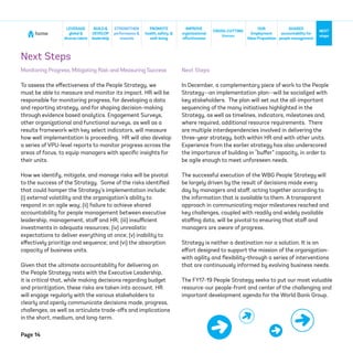 Page 14
home
NEXT
steps
CROSS-CUTTING
themes
SHARED
accountabilityfor
people management
BUILD&
DEVELOP
leadership
STRENGTHEN
performance &
rewards
IMPROVE
organizational
effectiveness
LEVERAGE
global &
diversetalent
PROMOTE
health, safety, &
well-being
OUR
Employment
ValueProposition
Next Steps
Monitoring Progress, Mitigating Risk and Measuring Success
To assess the effectiveness of the People Strategy, we
must be able to measure and monitor its impact. HR will be
responsible for monitoring progress, for developing a data
and reporting strategy, and for shaping decision-making
through evidence based analytics. Engagement Surveys,
other organizational and functional surveys, as well as a
results framework with key select indicators, will measure
how well implementation is proceeding. HR will also develop
a series of VPU-level reports to monitor progress across the
areas of focus, to equip managers with specific insights for
their units.
How we identify, mitigate, and manage risks will be pivotal
to the success of the Strategy. Some of the risks identified
that could hamper the Strategy’s implementation include:
(i) external volatility and the organization’s ability to
respond in an agile way; (ii) failure to achieve shared
accountability for people management between executive
leadership, management, staff and HR; (iii) insufficient
investments in adequate resources; (iv) unrealistic
expectations to deliver everything at once; (v) inability to
effectively prioritize and sequence; and (vi) the absorption
capacity of business units.
Given that the ultimate accountability for delivering on
the People Strategy rests with the Executive Leadership,
it is critical that, while making decisions regarding budget
and prioritization, these risks are taken into account. HR
will engage regularly with the various stakeholders to
clearly and openly communicate decisions made, progress,
challenges, as well as articulate trade-offs and implications
in the short, medium, and long-term.
Next Steps
In December, a complementary piece of work to the People
Strategy--an implementation plan--will be socialized with
key stakeholders. The plan will set out the all-important
sequencing of the many initiatives highlighted in the
Strategy, as well as timelines, indicators, milestones and,
where required, additional resource requirements. There
are multiple interdependencies involved in delivering the
three-year strategy, both within HR and with other units.
Experience from the earlier strategy has also underscored
the importance of building in “buffer” capacity, in order to
be agile enough to meet unforeseen needs.
The successful execution of the WBG People Strategy will
be largely driven by the result of decisions made every
day by managers and staff, acting together according to
the information that is available to them. A transparent
approach in communicating major milestones reached and
key challenges, coupled with readily and widely available
staffing data, will be pivotal to ensuring that staff and
managers are aware of progress.
Strategy is neither a destination nor a solution. It is an
effort designed to support the mission of the organization-
with agility and flexibility-through a series of interventions
that are continuously informed by evolving business needs.
The FY17-19 People Strategy seeks to put our most valuable
resource-our people-front and center of the challenging and
important development agenda for the World Bank Group.
 