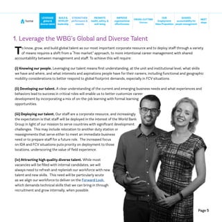Page 5
home
NEXT
steps
CROSS-CUTTING
themes
SHARED
accountabilityfor
people management
BUILD&
DEVELOP
leadership
STRENGTHEN
performance &
rewards
IMPROVE
organizational
effectiveness
LEVERAGE
global &
diversetalent
PROMOTE
health, safety, &
well-being
OUR
Employment
ValueProposition
1. Leverage the WBG’s Global and Diverse Talent
To know, grow, and build global talent as our most important corporate resource and to deploy staff through a variety
of means requires a shift from a “free market” approach, to more intentional career management with shared
accountability between management and staff. To achieve this will require:
(i) Knowing our people. Leveraging our talent means first understanding, at the unit and institutional level, what skills
we have and where, and what interests and aspirations people have for their careers, including functional and geographic
mobility considerations to better respond to global footprint demands, especially in FCV situations.
(ii) Developing our talent. A clear understanding of the current and emerging business needs and what experiences and
behaviors lead to success in critical roles will enable us to better customize career
development by incorporating a mix of on-the-job learning with formal learning
opportunities.
(iii) Deploying our talent. Our staff are a corporate resource, and increasingly
the expectation is that staff will be deployed in the interest of the World Bank
Group in light of our mission to serve countries with significant development
challenges. This may include relocation to another duty station or
reassignments that serve either to meet an immediate business
need or to prepare staff for a future role. The increased focus
on IDA and FCV situations puts priority on deployment to those
locations, underscoring the value of field experience.
(iv) Attracting high quality diverse talent. While most
vacancies will be filled with internal candidates, we will
always need to refresh and replenish our workforce with new
talent and new skills. This need will be particularly acute
as we align our workforce to deliver on the Forward Look,
which demands technical skills that we can bring in through
recruitment and grow internally, when possible.
 