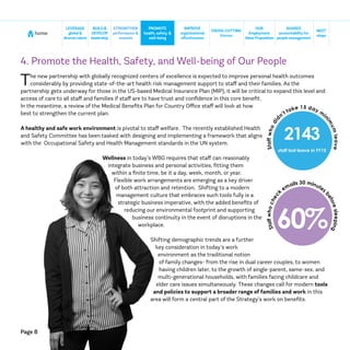 Page 8
home
NEXT
steps
CROSS-CUTTING
themes
SHARED
accountabilityfor
people management
BUILD&
DEVELOP
leadership
STRENGTHEN
performance &
rewards
IMPROVE
organizational
effectiveness
LEVERAGE
global &
diversetalent
PROMOTE
health, safety, &
well-being
OUR
Employment
ValueProposition
4. Promote the Health, Safety, and Well-being of Our People
The new partnership with globally recognized centers of excellence is expected to improve personal health outcomes
considerably by providing state-of-the-art health risk management support to staff and their families. As the
partnership gets underway for those in the US-based Medical Insurance Plan (MIP), it will be critical to expand this level and
access of care to all staff and families if staff are to have trust and confidence in this core benefit.
In the meantime, a review of the Medical Benefits Plan for Country Office staff will look at how
best to strengthen the current plan.
A healthy and safe work environment is pivotal to staff welfare. The recently established Health
and Safety Committee has been tasked with designing and implementing a framework that aligns
with the Occupational Safety and Health Management standards in the UN system.
Wellness in today’s WBG requires that staff can reasonably
integrate business and personal activities, fitting them
within a finite time, be it a day, week, month, or year.
Flexible work arrangements are emerging as a key driver
of both attraction and retention. Shifting to a modern
management culture that embraces such tools fully is a
strategic business imperative, with the added benefits of
reducing our environmental footprint and supporting
business continuity in the event of disruptions in the
workplace.
Shifting demographic trends are a further
key consideration in today’s work
environment as the traditional notion
of family changes- from the rise in dual career couples, to women
having children later, to the growth of single-parent, same-sex, and
multi-generational households, with families facing childcare and
elder care issues simultaneously. These changes call for modern tools
and policies to support a broader range of families and work in this
area will form a central part of the Strategy’s work on benefits.
2143
staff lost leave in FY15
Staffwhodid
n’t take 15 day m
i
nim
umleave
60%
Staffwhochec
k
emails 30 minutes
beforesleeping
 