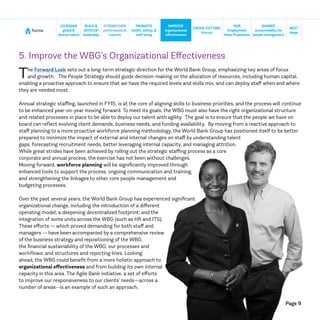 Page 9
home
NEXT
steps
CROSS-CUTTING
themes
SHARED
accountabilityfor
people management
BUILD&
DEVELOP
leadership
STRENGTHEN
performance &
rewards
IMPROVE
organizational
effectiveness
LEVERAGE
global &
diversetalent
PROMOTE
health, safety, &
well-being
OUR
Employment
ValueProposition
5. Improve the WBG’s Organizational Effectiveness
The Forward Look sets out a long-term strategic direction for the World Bank Group, emphasizing key areas of focus
and growth. The People Strategy should guide decision-making on the allocation of resources, including human capital,
enabling a proactive approach to ensure that we have the required levels and skills mix, and can deploy staff when and where
they are needed most.
Annual strategic staffing, launched in FY15, is at the core of aligning skills to business priorities, and the process will continue
to be enhanced year-on-year moving forward. To meet its goals, the WBG must also have the right organizational structure
and related processes in place to be able to deploy our talent with agility. The goal is to ensure that the people we have on
board can reflect evolving client demands, business needs, and funding availability. By moving from a reactive approach to
staff planning to a more proactive workforce planning methodology, the World Bank Group has positioned itself to be better
prepared to minimize the impact of external and internal changes on staff by understanding talent
gaps, forecasting recruitment needs, better leveraging internal capacity, and managing attrition.
While great strides have been achieved by rolling out the strategic staffing process as a core
corporate and annual process, the exercise has not been without challenges.
Moving forward, workforce planning will be significantly improved through
enhanced tools to support the process, ongoing communication and training,
and strengthening the linkages to other core people management and
budgeting processes.
Over the past several years, the World Bank Group has experienced significant
organizational change, including the introduction of a different
operating model; a deepening decentralized footprint; and the
integration of some units across the WBG (such as HR and ITS).
These efforts — which proved demanding for both staff and
managers — have been accompanied by a comprehensive review
of the business strategy and repositioning of the WBG;
the financial sustainability of the WBG; our processes and
workflows; and structures and reporting lines. Looking
ahead, the WBG could benefit from a more holistic approach to
organizational effectiveness and from building its own internal
capacity in this area. The Agile Bank initiative, a set of efforts
to improve our responsiveness to our clients’ needs—across a
number of areas--is an example of such an approach.
 