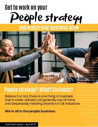 and watch your business grow
Get to work on your
People strategy
People strategy? What? Seriously?
 
Scott MacFarland | April 2019
Believe it or not, there is one thing in business
that is under-utilized, not generally top-of-mind
and desperately needing attention in all industries.
We’re all in the people business.
 