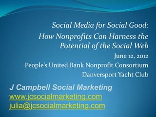 Social Media for Social Good:
        How Nonprofits Can Harness the
             Potential of the Social Web
                                   June 12, 2012
    People’s United Bank Nonprofit Consortium
                       Danversport Yacht Club

J Campbell Social Marketing
www.jcsocialmarketing.com
julia@jcsocialmarketing.com
 