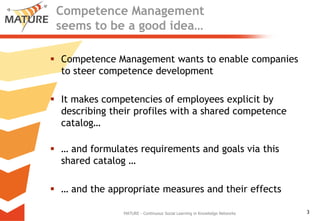 Competence Management seemstobe a goodidea…,[object Object],Competence Management wantstoenablecompaniestosteercompetencedevelopment,[object Object],Itmakescompetenciesofemployees explicit bydescribingtheirprofileswith a sharedcompetencecatalog…,[object Object],… andformulatesrequirementsandgoals via thissharedcatalog …,[object Object],… andtheappropriatemeasuresandtheireffects,[object Object],MATURE - Continuous Social Learning in Knowledge Networks,[object Object]