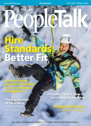 www.bchrma.org	                 Recruitment	             V18 • N4 • Winter 2012




              Hire
              Standards:
              Better Fit

               Are Your Hiring
               Practices Preventing
               You From Finding
               the Right Fit?
                                                     A Healthy Cynic’s View of
                                                       Social Media Recruiting
               The Expectation
               of Excellence:
               Creating a High-                              Supply and Demand:
               Performance Culture                              The Market for Talent
PM 40010722




                     BC HRMA’s Information Source for Human Resources Professionals
 