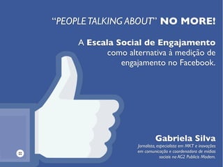“PEOPLETALKING ABOUT” NO MORE!
Gabriela Silva
Jornalista, especialista em MKT e inovações
em comunicação e coordenadora de mídias
sociais na AG2 Publicis Modem.
A Escala Social de Engajamento
como alternativa à medição de
engajamento no Facebook.
 