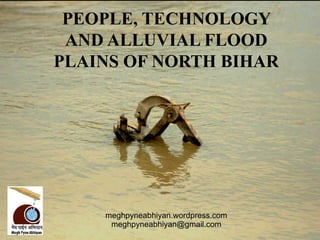 PEOPLE, TECHNOLOGY
 AND ALLUVIAL FLOOD
PLAINS OF NORTH BIHAR




    meghpyneabhiyan.wordpress.com
     meghpyneabhiyan@gm...