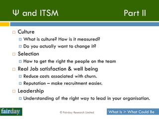 Ψ and ITSM                                                   Part II
   Culture
     What is culture? How is it measured?
     Do you actually want to change it?

   Selection
       How to get the right the people on the team
   Real Job satisfaction & well being
     Reduce costs associated with churn.
     Reputation – make recruitment easier.

   Leadership
       Understanding of the right way to lead in your organisation.

                         © Fairday Research Limited   What Is > What Could Be
 