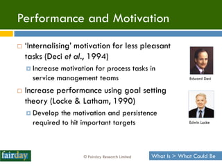 Performance and Motivation
   „Internalising‟ motivation for less pleasant
    tasks (Deci et al., 1994)
     Increase motivation for process tasks in
      service management teams                                  Edward Deci


   Increase performance using goal setting
    theory (Locke & Latham, 1990)
     Develop  the motivation and persistence
      required to hit important targets                         Edwin Locke




                      © Fairday Research Limited   What Is > What Could Be
 