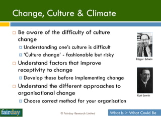 Change, Culture & Climate
   Be aware of the difficulty of culture
    change
     Understanding  one‟s culture is difficult
     „Culture change‟ - fashionable but risky
                                                                 Edgar Schein
   Understand factors that improve
    receptivity to change
     Develop   these before implementing change
   Understand the different approaches to
    organisational change                                        Kurt Lewin
     Choose   correct method for your organisation

                       © Fairday Research Limited   What Is > What Could Be
 