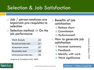 Selection & Job Satisfaction
   Job / person analyses are                              Benefits of job
    important pre-requisites to                             satisfaction
    selection                                                Reduce churn
   Selection method  On the                                Commitment
    job performance                                          Performance?
                                                            How to generate job




                                                                                      (Hackman & Oldham, 1976)
     Work Sample                      .54              
     Structured interview             .51                   satisfaction
     Assessment centre                .37                    Increase autonomy
     Personality tests                .38                    Feedback

     Unstructured interview           .38                    Identify with work
                                                             Work significance
    (Anderson & Cunningham-Snell, 2000)


                                   © Fairday Research Limited     What Is > What Could Be
 