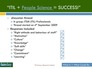 “ITIL + People Science = SUCCESS!”
   discussion thread
       In group: ITSM (ITIL) Professionals
       Thread started on 4th September 2009
   Responses included
       “Right attitude and behaviour of staff”        
       “Motivation”                                   
       “Culture”                                      
       “Knowledge”                                    
       “Soft skills”                                  
       “Change”                                       
       “Commitment”
                                                       
       “Learning”
                                                       
                          © Fairday Research Limited   What Is > What Could Be
 