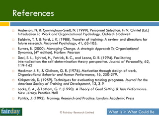 References
   Anderson, N. & Cunningham-Snell, N. (1999). Personnel Selection. In N. Chmiel (Ed.)
    Introduction To Work and Organizational Psychology. Oxford: Blackwell
   Baldwin, T. T. & Ford, J. K. (1988). Transfer of training: A review and directions for
    future research. Personnel Psychology, 41, 63-105.
   Burnes, B. (2000). Managing Change. A strategic Approach To Organisational
    Dynamics, (4th edition). Harlow: Pearson
   Deci, E. L., Eghrari, H., Patrick, B. C., and Leone, D. R. (1994). Facilitating
    internalization: the self-determination theory perspective. Journal of Personality, 62,
    119-142
   Hackman J. R., & Oldham, G. R. (1976). Motivation through design of work.
    Organizational Behavior and Human Performance, 16, 250-279.
   Kirkpatrick, D. (1959). Techniques for evaluating training programs. Journal for the
    American Society of Training and Development, 13, 3-9
   Locke, E. A., & Latham, G. P. (1990). A Theory of Goal Setting & Task Performance.
    New Jersey: Prentice Hall
   Patrick, J. (1992). Training: Research and Practice. London: Academic Press


                               © Fairday Research Limited      What Is > What Could Be
 