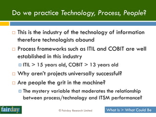 Do we practice Technology, Process, People?

   This is the industry of the technology of information
    therefore technologists abound
   Process frameworks such as ITIL and COBIT are well
    established in this industry
     ITIL   > 15 years old, COBIT > 13 years old
   Why aren‟t projects universally successful?
   Are people the grit in the machine?
     Themystery variable that moderates the relationship
      between process/technology and ITSM performance?

                        © Fairday Research Limited   What Is > What Could Be
 
