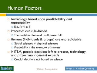 Human Factors
   Technology based upon predictability and
    repeatability
       E.g.: V=I x R
   Processes are rule-based
       The decision diamond is all powerful!
   Humans (individuals & groups) are unpredictable
     Social sciences ≠ physical sciences
     Probability is the measure of success
   In ITSM, people decisions left to process, technology
    and project management experts
       Crucial decisions not based on science

                         © Fairday Research Limited   What Is > What Could Be
 