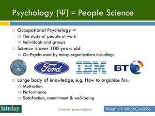 Psychology (Ψ) = People Science
   Occupational Psychology =
       The study of people at work
       Individuals and groups
   Science is over 100 years old
       Oc-Psychs used by many organisations including:




   Large body of knowledge, e.g. How to organise for:
       Motivation
       Performance
       Satisfaction, commitment & well-being

                          © Fairday Research Limited   What Is > What Could Be
 