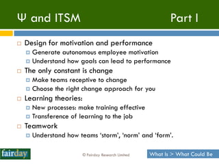 Ψ and ITSM                                                   Part I
   Design for motivation and performance
     Generate autonomous employee motivation
     Understand how goals can lead to performance
   The only constant is change
     Make teams receptive to change
     Choose the right change approach for you
   Learning theories:
     New processes: make training effective
     Transference of learning to the job
   Teamwork
       Understand how teams „storm‟, „norm‟ and „form‟.

                         © Fairday Research Limited   What Is > What Could Be
 