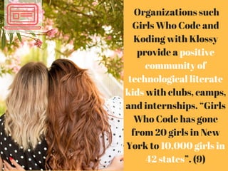 Organizations such
Girls Who Code and
Koding with Klossy
provide a positive
community of
technological literate
kids with clubs, camps,
and internships. “Girls
Who Code has gone
from 20 girls in New
York to 10,000 girls in
42 states”. (9)
 