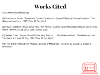 Works Cited
Class Material and Readings
(1) Krashinsky, Susan. "Advertisers Cash In On Attention Spans Of Digitally Savvy Canadians". The
Globe and Mail. N.p., 2015. Web. 16 Oct. 2016.
(2) Payne, Elizabeth. "Study Links Poor Teen Mental Health to Social Media Use."Ottawa Citizen. Post
Media Network, 8 Aug. 2015. Web. 21 Oct. 2016.
(3) Bielski, Zosia. "Portrait of an E­family: How They're ... ­ The Globe and Mail." The Globe and Mail.
The Globe and Mail, 22 Aug. 2013. Web. 21 Oct. 2016.
(4) From Sidney Matrix Eve’s Module 1 Lecture 2 “Media Use Research” 21 Sep 2016. Queen’s
University.
 