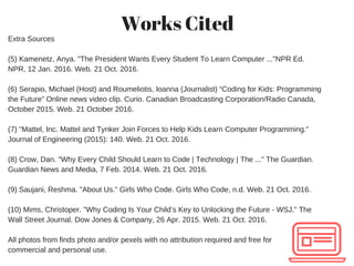 Works Cited
Extra Sources
(5) Kamenetz, Anya. "The President Wants Every Student To Learn Computer ..."NPR Ed.
NPR, 12 Jan. 2016. Web. 21 Oct. 2016.
(6) Serapio, Michael (Host) and Roumeliotis, Ioanna (Journalist) “Coding for Kids: Programming
the Future” Online news video clip. Curio. Canadian Broadcasting Corporation/Radio Canada,
October 2015. Web. 21 October 2016.
(7) "Mattel, Inc. Mattel and Tynker Join Forces to Help Kids Learn Computer Programming."
Journal of Engineering (2015): 140. Web. 21 Oct. 2016.
 
(8) Crow, Dan. "Why Every Child Should Learn to Code | Technology | The ..." The Guardian.
Guardian News and Media, 7 Feb. 2014. Web. 21 Oct. 2016.
 
(9) Saujani, Reshma. "About Us." Girls Who Code. Girls Who Code, n.d. Web. 21 Oct. 2016.
 
(10) Mims, Christoper. "Why Coding Is Your Child’s Key to Unlocking the Future ­ WSJ." The
Wall Street Journal. Dow Jones & Company, 26 Apr. 2015. Web. 21 Oct. 2016.
 
All photos from finds photo and/or pexels with no attribution required and free for
commercial and personal use. 
 