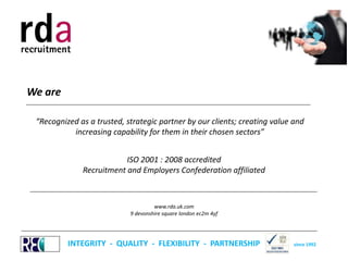 We are
__________________________________________________________________________________________________

“Recognized as a trusted, strategic partner by our clients; creating value and
increasing capability for them in their chosen sectors”
ISO 2001 : 2008 accredited
Recruitment and Employers Confederation affiliated
___________________________________________________________________________________________________
www.rda.uk.com
9 devonshire square london ec2m 4yf
______________________________________________________________________________________________________

INTEGRITY - QUALITY - FLEXIBILITY - PARTNERSHIP

since 1992

 