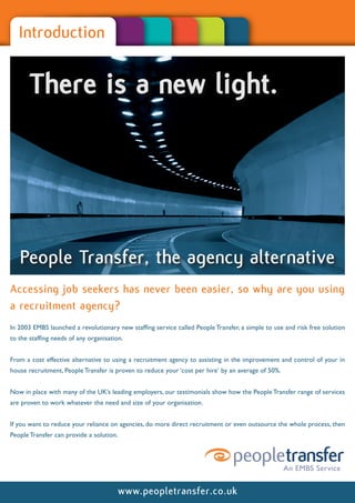 Introduction


       There is a new light.




   People Transfer, the agency alternative
Accessing job seekers has never been easier, so why are you using
a recruitment agency?
In 2003 EMBS launched a revolutionary new staffing service called People Transfer, a simple to use and risk free solution
to the staffing needs of any organisation.


From a cost effective alternative to using a recruitment agency to assisting in the improvement and control of your in
house recruitment, People Transfer is proven to reduce your ‘cost per hire’ by an average of 50%.


Now in place with many of the UK’s leading employers, our testimonials show how the People Transfer range of services
are proven to work whatever the need and size of your organisation.


If you want to reduce your reliance on agencies, do more direct recruitment or even outsource the whole process, then
People Transfer can provide a solution.




                                          www.peopletransfer.co.uk
 