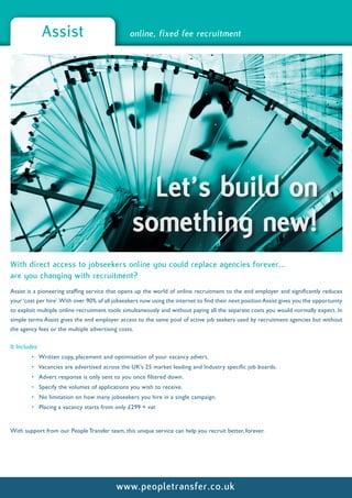 Assist                           online, fixed fee recruitment




                                                   Let’s build on
                                                 something new!
With direct access to jobseekers online you could replace agencies forever...
are you changing with recruitment?
Assist is a pioneering staffing service that opens up the world of online recruitment to the end employer and significantly reduces
your ‘cost per hire’.With over 90% of all jobseekers now using the internet to find their next position Assist gives you the opportunity
to exploit multiple online recruitment tools simultaneously and without paying all the separate costs you would normally expect. In
simple terms Assist gives the end employer access to the same pool of active job seekers used by recruitment agencies but without
the agency fees or the multiple advertising costs.

It Includes:
         • Written copy, placement and optimisation of your vacancy advert.
         • Vacancies are advertised across the UK’s 25 market leading and Industry specific job boards.
         • Advert response is only sent to you once filtered down.
         • Specify the volumes of applications you wish to receive.
         • No limitation on how many jobseekers you hire in a single campaign.
         • Placing a vacancy starts from only £299 + vat


With support from our People Transfer team, this unique service can help you recruit better, forever.




                                           www.peopletransfer.co.uk
 
