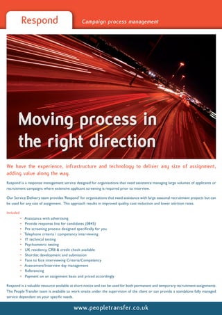 Respond                               Campaign process management




       Moving process in
       the right direction
We have the experience, infrastructure and technology to deliver any size of assignment,
adding value along the way.
Respond is a response management service designed for organisations that need assistance managing large volumes of applicants or
recruitment campaigns where extensive applicant screening is required prior to interview.

Our Service Delivery team provides ‘Respond’ for organisations that need assistance with large seasonal recruitment projects but can
be used for any size of assignment. This approach results in improved quality, cost reduction and lower attrition rates.

Included:
         •   Assistance with advertising
         •   Provide response line for candidates (0845)
         •   Pre screening process designed specifically for you
         •   Telephone criteria / competency interviewing
         •   IT technical testing
         •   Psychometric testing
         •   UK residency, CRB & credit check available
         •   Shortlist development and submission
         •   Face to face interviewing Criteria/Competency
         •   Assessment/Interview day management
         •   Referencing
         •   Payment on an assignment basis and priced accordingly

Respond is a valuable resource available at short notice and can be used for both permanent and temporary recruitment assignments.
The People Transfer team is available to work onsite under the supervision of the client or can provide a standalone fully managed
service dependant on your specific needs.


                                          www.peopletransfer.co.uk
 