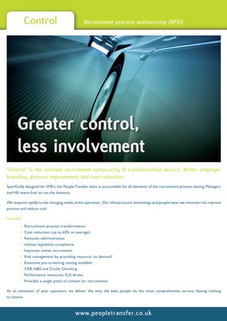 Control                            Recruitment process outsourcing (RPO)




      Greater control,
      less involvement
‘Control’ is the ultimate recruitment outsourcing & transformation service. Better employer
branding, process improvement and cost reduction.
Specifically designed for SME’s, the People Transfer team is accountable for all elements of the recruitment process, leaving Managers
and HR teams free to run the business.

We respond rapidly to the changing needs of the operation. Our infrastructure, technology and people mean we minimise risk, improve
process and reduce cost.

Included:
        • Recruitment process transformation
        • Cost reduction (up to 60% on average)
        • Removes administration
        • Utilises legislative compliance
        • Improves online recruitment
        • Risk management by providing resource ‘on demand’
        • Extensive pre-screening, testing available
        • CRB, H&S and Credit Checking
        • Performance measured, SLA driven
        • Provides a single point of contact for recruitment

As an extension of your operation, we deliver the very the best people via the most comprehensive service, leaving nothing
to chance.



                                            www.peopletransfer.co.uk
 