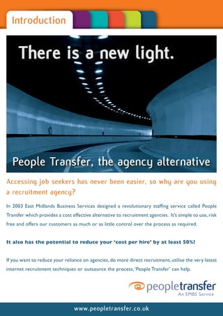 Introduction


     There is a new light.




  People Transfer, the agency alternative
Accessing job seekers has never been easier, so why are you using
a recruitment agency?
In 2003 East Midlands Business Services designed a revolutionary staffing service called People
Transfer which provides a cost effective alternative to recruitment agencies. It’s simple to use, risk
free and offers our customers as much or as little control over the process as required.


It also has the potential to reduce your ‘cost per hire’ by at least 50%!


If you want to reduce your reliance on agencies, do more direct recruitment, utilise the very latest
internet recruitment techniques or outsource the process, ‘People Transfer’ can help.




                                www.peopletransfer.co.uk
 