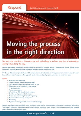 Respond                               Campaign process management




       Moving the process
       in the right direction
We have the experience, infrastructure and technology to deliver any size of assignment,
adding value along the way.
Respond is a response management service designed for organisations that need assistance managing large volumes of applicants or
recruitment campaigns where extensive applicant screening is required prior to interview.

Our Service Delivery team provides ‘Respond’ for organisations that need assistance with large seasonal recruitment projects but can
be used for any size of assignment. This approach results in improved quality, cost reduction and lower attrition rates.

Included:
         •   Assistance with advertising
         •   Provide response line for candidates (0845)
         •   Pre screening process designed specifically for you
         •   Telephone criteria / competency interviewing
         •   IT technical testing
         •   Psychometric testing
         •   UK residency, CRB & credit check available
         •   Shortlist development and submission
         •   Face to face interviewing Criteria/Competency
         •   Assessment/Interview day management
         •   Referencing
         •   Payment on an assignment basis and priced accordingly

Respond is a valuable resource available at short notice and can be used for both permanent and temporary recruitment assignments.
The People Transfer team is available to work onsite under the supervision of the client or can provide a standalone fully managed
service dependant on your specific needs.


                                          www.peopletransfer.co.uk
 