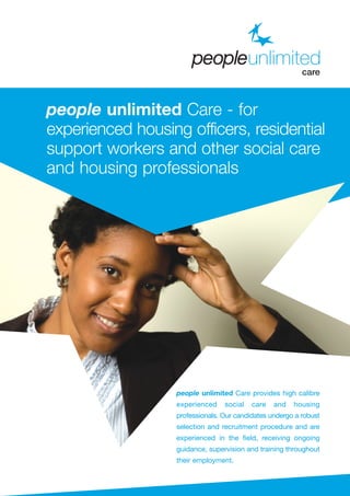 people unlimited Care provides high calibre
experienced social care and housing
professionals. Our candidates undergo a robust
selection and recruitment procedure and are
experienced in the field, receiving ongoing
guidance, supervision and training throughout
their employment.
people unlimited Care - for
experienced housing officers, residential
support workers and other social care
and housing professionals
 