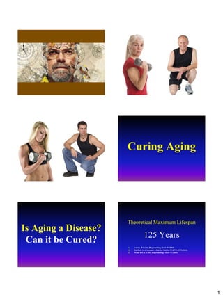 1
Curing Aging
Is Aging a Disease?
Can it be Cured?
Theoretical Maximum Lifespan
125 Years
1. Carnes, BA et al., Biogerontology 4:13-45 (2003)
2. Hayflick, L., J Gerontol A Biol Sci Med Sci 59:B573-B578 (2004)
3. Weon, BM & Je JH., Biogerontology 10:65-71 (2009)
 