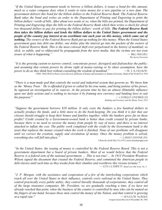 “If the United States government needs to borrow a billion dollars, it issues a bond for this amount,
much as a water company does when it wants to raise money for a new pipeline or a new dam. The
government delivers this bond for the billion dollars to the Federal Reserve Bank. The Federal Reserve
Bank takes the bond and writes an order to the Department of Printing and Engraving to print the
billion dollars’ worth of bills. After about two weeks or so, when the bills are printed, the Department of
Printing and Engraving ships the bills to the Federal Reserve Bank which then writes a check for about
two thousand dollars to pay for printing the billion dollars’ worth of bills. The Federal Reserve Bank
then takes the billion dollars and lends the billion dollars to the United States government and the
people of the country pay interest at an exorbitant rate each year on this money, which came out of
nothing. The owners of the Federal Reserve Bank put up nothing for this money. When the United States
government goes into debt one dollar, one dollar plus the interest go into the pockets of the owners of
the Federal Reserve Bank. This is the most colossal theft ever perpetrated in the history of mankind; so
slick, so subtle, and so obfuscated by propaganda from the news media, that the victims are not even
aware of what is happening.”                                                                 — Bill Hughes
                                                                                                                         The Secret Terrorists


“It is the growing custom to narrow control, concentrate power, disregard and disfranchise the public;
and assuming that certain powers by divine right of money-raising or by sheer assumption, have the
power to do as they think best without consulting the wisdom of mankind.”           —W. E. B. Du Bois
                 (1868–1963) Ph.D in History from Harvard; professor of history and economics at Atlanta University. Head of the NAACP in 1910



“There is a man-made god that controls the social and industrial system that governs us. We know him
as the ‘Money Trust.’ He is offended if given or called by his true name, and being jealous of his power,
he opposed an investigation of its sources. At the present time he has an almost illimitable influence
upon our daily actions and is seeking to increase it by framing new currency and banking laws to suit
his purposes.”                                                                  — Charles Lindbergh
                                                                                              Banking and Currency and the Money Trust, 1913


“Suppose the government borrows $10 million. It only costs the bankers a few hundred dollars to
actually produce the funds, and a little more to do the book-keeping. Do you think it is fair that our
citizens should struggle to keep their homes and families together, while the bankers grow fat on these
profits? Credit created by a Government-owned bank is better than credit created by private banks,
because there is no need to recover the money from people by way of taxes, and there is no interest
attached to inflate the cost. The public work completed with the credit by the Government bank is the
asset that replaces the money created when the work is finished. None of our problems will disappear
until we correct the creation, supply and circulation of money. Once the money problem is solved,
everything else will fall into place.”                                            — Larry hannigan
                                                                                      I Want the Earth Plus 5% (1971) www.larryhannigan.com


“In the United States, the issuing of money is controlled by the Federal Reserve Board. This is not a
government department but a board of private bankers. Most of us would believe that the Federal
Reserve is a federal arm of the national government. ... This is not true! ... In 1913 President Woodrow
Wilson signed the document that created the Federal Reserve, and committed the American people to
debt slavery until such time as they awake from their slumber and overthrow this vicious tyranny."..
                                                                                        — Len Clampett Hand over Our Loot, No. 2


“J. P. Morgan, with the assistance and cooperation of a few of the interlocking corporations which
reach all over the United States in their influence, controls every railroad in the United States. They
control practically every public utility; they control literally thousands of corporations; they control all
of the large insurance companies. Mr. President, we are gradually reaching a time, if we have not
already reached that point, when the business of the country is controlled by men who can be named on
the fingers of one hand, because those men control the money of the Nation, and that control is growing
at a rapid rate."                                                                     — Senator Norris
                                                                                                  Congressional Record of November 30, 1941

                                                                 10
 