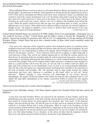 between Bankster/Rothschild agent, Colonel House and Woodrow Wilson. It is believed that the following excerpt was
derived from those papers:

       “Edward Mandell House served as an advisor to President Woodrow Wilson, particularly in the area of
       foreign affairs. He functioned as Wilson's chief negotiator in Europe during the negotiations for peace
       (1917-1919), and as chief deputy for Wilson at the Paris Peace Conference. House was ambitious and
       wanted to control the country and planned to do so by becoming a king maker instead of a king. House
       knew that if he could control two or three men in the Senate, two or three men in the House; and the
       President, he could control the country. House’s role was to influence the candidate from behind the
       scenes. While the people would perceive that one man was representing them, in reality, an entirely
       different man was in control. House didn't need to influence millions of people; he need only influence a
       handful of men. He helped to establish a secret society in America that would operate in the same
       fashion - the Council on Foreign Relations.”                                        — gemworld.com

Colonel Edward Mandell House was referred to by Rabbi Stephen Wise in his autobiography, Challenging Years as
"the unofficial Secretary of State". Colonel House used his father’s money to become the “Kingmaker of Texas
politics,” successively electing five governors from 1893 to 1911. It is alleged that in a private meeting with President
Woodrow Wilson, Colonel House had given him a detailed outline of plans which would essentially enslave the
American people:

       “Very soon, every American will be required to register their biological property in a national system
       designed to keep track of the people and that will operate under the ancient system of pledging. By such
       methodology, we can compel people to submit to our agenda, which will affect our security as a charge
       back for our fiat paper currency.” “Every American will be forced to register or suffer being able to
       work and earn a living. They will be our chattels (slaves) and we will hold the security interest over
       them forever by operation of the law merchant under the scheme of secured transactions. Americans, by
       unknowingly or unwittingly delivering the bills of lading to us, will be rendered bankrupt and insolvent,
       secured by their pledges. They will be stripped of their rights and given a commercial value designed to
       make us a profit and they will be none the wiser, for not one man in a million could ever figure our
       plans and, if by accident one or two should figure it out, we have in our arsenal plausible deniability.
       After all, this is the only logical way to fund government, by floating liens and debts to the registrants in
       the form of benefits and privileges. This will inevitably reap us huge profits beyond our wildest
       expectations and leave every American a contributor to this fraud, which we will call “Social
       Insurance.” Without realizing it, every American will unknowingly be our servant, however
       begrudgingly. The people will become helpless and without any hope for their redemption and we will
       employ the high office (presidency) of our dummy corporation (USA) to foment this plot against
       America.”                                                        — Colonel Edward Mandell House
                                                                    (1858 – 1938) American diplomat, politician, and presidential advisor

And as you are now learning, this is exactly what has happened...

Congressman Louis McFadden, during a 1932 House Speech explains how President Wilson had been used by the
Banksters:

       “It has been said that President Wilson was deceived by the attentions of these bankers and by the
       philanthropic poses they assumed. It has been said that when he discovered the manner in which he had
       been misled by Colonel House, he turned against that busybody, that “holy monk” of the financial
       empire, and showed him the door. He had the grace to do that, and in my opinion he deserves great
       credit for it. President Wilson died a victim of deception. When he came to the Presidency, he had
       certain qualities of mind and heart which entitled him to a high place in the councils of this Nation; but
       there was one thing he was not and which he never aspired to be; he was not a banker. He said that he
       knew very little about banking. It was, therefore, on the advice of others that the iniquitous Federal
       Reserve act, the death warrant of American liberty, became law in his administration.”


                                                           100
 