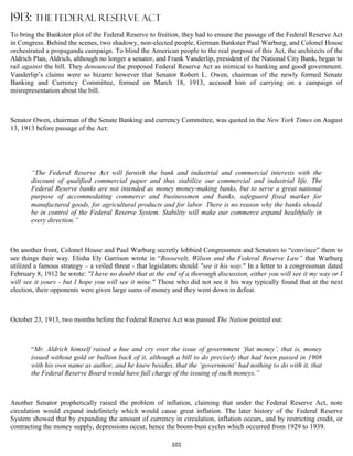 1913: THE FEDERAL RESERVE ACT
To bring the Bankster plot of the Federal Reserve to fruition, they had to ensure the passage of the Federal Reserve Act
in Congress. Behind the scenes, two shadowy, non-elected people, German Bankster Paul Warburg, and Colonel House
orchestrated a propaganda campaign. To blind the American people to the real purpose of this Act, the architects of the
Aldrich Plan, Aldrich, although no longer a senator, and Frank Vanderlip, president of the National City Bank, began to
rail against the bill. They denounced the proposed Federal Reserve Act as inimical to banking and good government.
Vanderlip’s claims were so bizarre however that Senator Robert L. Owen, chairman of the newly formed Senate
Banking and Currency Committee, formed on March 18, 1913, accused him of carrying on a campaign of
misrepresentation about the bill.



Senator Owen, chairman of the Senate Banking and currency Committee, was quoted in the New York Times on August
13, 1913 before passage of the Act:




       “The Federal Reserve Act will furnish the bank and industrial and commercial interests with the
       discount of qualified commercial paper and thus stabilize our commercial and industrial life. The
       Federal Reserve banks are not intended as money money-making banks, but to serve a great national
       purpose of accommodating commerce and businessmen and banks, safeguard fixed market for
       manufactured goods, for agricultural products and for labor. There is no reason why the banks should
       be in control of the Federal Reserve System. Stability will make our commerce expand healthfully in
       every direction.”



On another front, Colonel House and Paul Warburg secretly lobbied Congressmen and Senators to “convince” them to
see things their way. Elisha Ely Garrison wrote in “Roosevelt, Wilson and the Federal Reserve Law” that Warburg
utilized a famous strategy – a veiled threat - that legislators should "see it his way." In a letter to a congressman dated
February 8, 1912 he wrote: "I have no doubt that at the end of a thorough discussion, either you will see it my way or I
will see it yours - but I hope you will see it mine." Those who did not see it his way typically found that at the next
election, their opponents were given large sums of money and they went down in defeat.



October 23, 1913, two months before the Federal Reserve Act was passed The Nation pointed out:



       “Mr. Aldrich himself raised a hue and cry over the issue of government ‘fiat money’, that is, money
       issued without gold or bullion back of it, although a bill to do precisely that had been passed in 1908
       with his own name as author, and he knew besides, that the ‘government’ had nothing to do with it, that
       the Federal Reserve Board would have full charge of the issuing of such moneys.”



Another Senator prophetically raised the problem of inflation, claiming that under the Federal Reserve Act, note
circulation would expand indefinitely which would cause great inflation. The later history of the Federal Reserve
System showed that by expanding the amount of currency in circulation, inflation occurs, and by restricting credit, or
contracting the money supply, depressions occur, hence the boom-bust cycles which occurred from 1929 to 1939.

                                                           101
 