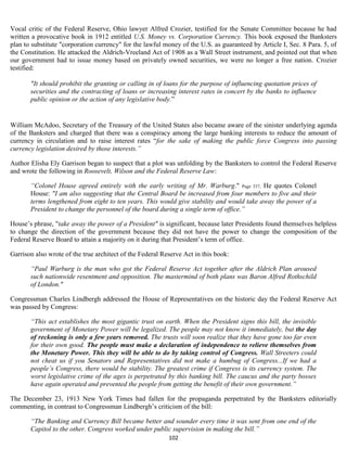 Vocal critic of the Federal Reserve, Ohio lawyer Alfred Crozier, testified for the Senate Committee because he had
written a provocative book in 1912 entitled U.S. Money vs. Corporation Currency. This book exposed the Banksters
plan to substitute "corporation currency" for the lawful money of the U.S. as guaranteed by Article I, Sec. 8 Para. 5, of
the Constitution. He attacked the Aldrich-Vreeland Act of 1908 as a Wall Street instrument, and pointed out that when
our government had to issue money based on privately owned securities, we were no longer a free nation. Crozier
testified:

       "It should prohibit the granting or calling in of loans for the purpose of influencing quotation prices of
       securities and the contracting of loans or increasing interest rates in concert by the banks to influence
       public opinion or the action of any legislative body.”


William McAdoo, Secretary of the Treasury of the United States also became aware of the sinister underlying agenda
of the Banksters and charged that there was a conspiracy among the large banking interests to reduce the amount of
currency in circulation and to raise interest rates “for the sake of making the public force Congress into passing
currency legislation desired by those interests.”

Author Elisha Ely Garrison began to suspect that a plot was unfolding by the Banksters to control the Federal Reserve
and wrote the following in Roosevelt, Wilson and the Federal Reserve Law:

       “Colonel House agreed entirely with the early writing of Mr. Warburg." Page 337, He quotes Colonel
       House: "I am also suggesting that the Central Board be increased from four members to five and their
       terms lengthened from eight to ten years. This would give stability and would take away the power of a
       President to change the personnel of the board during a single term of office.”

House’s phrase, "take away the power of a President" is significant, because later Presidents found themselves helpless
to change the direction of the government because they did not have the power to change the composition of the
Federal Reserve Board to attain a majority on it during that President’s term of office.

Garrison also wrote of the true architect of the Federal Reserve Act in this book:

       “Paul Warburg is the man who got the Federal Reserve Act together after the Aldrich Plan aroused
       such nationwide resentment and opposition. The mastermind of both plans was Baron Alfred Rothschild
       of London."

Congressman Charles Lindbergh addressed the House of Representatives on the historic day the Federal Reserve Act
was passed by Congress:

       “This act establishes the most gigantic trust on earth. When the President signs this bill, the invisible
       government of Monetary Power will be legalized. The people may not know it immediately, but the day
       of reckoning is only a few years removed. The trusts will soon realize that they have gone too far even
       for their own good. The people must make a declaration of independence to relieve themselves from
       the Monetary Power. This they will be able to do by taking control of Congress. Wall Streeters could
       not cheat us if you Senators and Representatives did not make a humbug of Congress...If we had a
       people’s Congress, there would be stability. The greatest crime if Congress is its currency system. The
       worst legislative crime of the ages is perpetrated by this banking bill. The caucus and the party bosses
       have again operated and prevented the people from getting the benefit of their own government.”

The December 23, 1913 New York Times had fallen for the propaganda perpetrated by the Banksters editorially
commenting, in contrast to Congressman Lindbergh’s criticism of the bill:

       “The Banking and Currency Bill became better and sounder every time it was sent from one end of the
       Capitol to the other. Congress worked under public supervision in making the bill.”
                                                           102
 