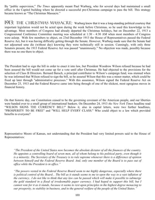 By “public supervision,” The Times apparently meant Paul Warburg, who for several days had maintained a small
office in the Capitol building where he directed a successful pre-Christmas campaign to pass the bill. This strategy
became known as “The Christmas Massacre.”


1913:    the Christmas massacre:                         Warburg knew that it was a long-standing political courtesy that
important legislation would not be acted upon during the week before Christmas, so he used this knowledge to his
advantage. Most members of Congress had already departed the Christmas holidays, but on December 22, 1913 a
Congressional Conference Committee meeting was scheduled at 1:30 - 4:30 AM when most members of Congress
were asleep. With few members to object, on 23rd December 1913 the House of Representatives passed the Federal
Reserve Act, but it was having difficulty getting through the Senate. However, Warburg made sure that the Senate had
not adjourned sene die (without day) knowing they were technically still in session. Cunningly, with only three
Senators present, the 1913 Federal Reserve Act was passed “unanimously.” No objection was made, possibly because
there was no one there to object.



The President had to sign the bill in order to enact it into law, but President Woodrow Wilson refused because he had
been assured the bill would not come up for a vote until after Christmas. He had objected to the provisions for the
selection of Class B Directors. Bernard Baruch, a principal contributor to Wilson’s campaign fund, was stunned when
he was informed that Wilson refused to sign the bill, so he assured Wilson that this was a minor matter, which could be
fixed up later through "administrative processes." With this assurance, Wilson signed the Federal Reserve Act on
December 23, 1913 and the Federal Reserve came into being through of one of the slickest, most egregious moves in
financial history.



On that historic day, our Constitution ceased to be the governing covenant of the American people, and our liberties
were handed over to a small group of international bankers. On December 24, 1913 the New York Times headline read
“WILSON SIGNS THE CURRENCY BILL!" Below it, also in capital letters, were two further headlines,
"PROSPERITY TO BE FREE" and "WILL HELP EVERY CLASS." Who could object to a law which provided
benefits to everyone?




Representative Moore of Kansas, not understanding that the President had very limited powers said to the House of
Representatives:



       “The President of the United States now becomes the absolute dictator of all the finances of the country.
       He appoints a controlling board of seven men, all of whom belong to his political party, even though it
       is a minority. The Secretary of the Treasury is to rule supreme whenever there is a difference of opinion
       between himself and the Federal Reserve Board. And, only one member of the Board is to pass out of
       office while the President is in office.”

       “The powers vested in the Federal Reserve Board seem to me highly dangerous, especially where there
       is political control of the Board... The bill as it stands seems to me to open the way to a vast inflation of
       the currency.. I do not like to think that any law can be passed which will make it possible to submerge
       the gold standard in a flood of irredeemable paper currency. I had hoped to support this bill, but I
       cannot vote for it as it stands, because it seems to rest upon principles in the highest degree menacing to
       our prosperity, to stability in business, and to the general welfare of the people of the United States.”

                                                           103
 