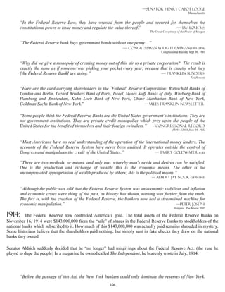 —Senator Henry Cabot Lodge
                                                                                                           Massachusetts


       “In the Federal Reserve Law, they have wrested from the people and secured for themselves the
       constitutional power to issue money and regulate the value thereof.”          —H.W. Loucks
                                                                              The Great Conspiracy of the House of Morgan


       “The Federal Reserve bank buys government bonds without one penny…”
                                                            — Congressman Wright Patman(1893–1976)
                                                                                      Congressional Record, Sept 30, 1941


       “Why did we give a monopoly of creating money out of thin air to a private corporation? The result is
       exactly the same as if someone was picking your pocket every year, because that is exactly what they
       [the Federal Reserve Bank] are doing.”                                       — Franklin Sunders
                                                                                                             Tax Honesty


       “Here are the card-carrying shareholders in the `Federal' Reserve Corporation: Rothschild Banks of
       London and Berlin, Lazard Brothers Bank of Paris, Israel, Moses Sieff Banks of Italy, Warburg Bank of
       Hamburg and Amsterdam, Kuhn Loeb Bank of New York, Chase Manhattan Bank of New York,
       Goldman Sachs Bank of New York.”                                    — Miles Franklin Newsletter


       “Some people think the Federal Reserve Banks are the United States government’s institutions. They are
       not government institutions. They are private credit monopolies which prey upon the people of the
       United States for the benefit of themselves and their foreign swindlers.” – Congressional Record
                                                                                               12595-12603 June 10, 1932



       “Most Americans have no real understanding of the operation of the international money lenders. The
       accounts of the Federal Reserve System have never been audited. It operates outside the control of
       Congress and manipulates the credit of the United States.”               — Barry Goldwater R-AZ

       “There are two methods, or means, and only two, whereby man's needs and desires can be satisfied.
       One is the production and exchange of wealth; this is the economic means. The other is the
       uncompensated appropriation of wealth produced by others; this is the political means.”
                                                                               — Albert Jay Nock (1870-1945)


       “Although the public was told that the Federal Reserve System was an economic stabilizer and inflation
       and economic crises were thing of the past, as history has shown, nothing was further from the truth.
       The fact is, with the creation of the Federal Reserve, the bankers now had a streamlined machine for
       economic manipulation.”                                                              —Peter Joseph
                                                                                                Zeitgeist, The Movie 2007

1914:     The Federal Reserve now controlled America’s gold. The total assets of the Federal Reserve Banks on
November 16, 1914 were $143,000,000 from the “sale” of shares in the Federal Reserve Banks to stockholders of the
national banks which subscribed to it. How much of this $143,000,000 was actually paid remains shrouded in mystery.
Some historians believe that the shareholders paid nothing, but simply sent in fake checks they drew on the national
banks they owned.

Senator Aldrich suddenly decided that he “no longer” had misgivings about the Federal Reserve Act. (the ruse he
played to dupe the people) In a magazine he owned called The Independent, he brazenly wrote in July, 1914:




       “Before the passage of this Act, the New York bankers could only dominate the reserves of New York.
                                                        104
 
