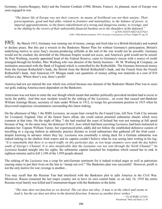 Germany, Austria-Hungary, Italy) and the Entente Cordiale (1904, Britain, France). As planned, most of Europe was
soon engaged in war.

       “The future life of Europe was not their concern; its means of livelihood was not their anxiety. Their
       preoccupations, good and bad alike, related to frontiers and nationalities, to the balance of power, to
       imperial aggrandizements, to the future enfeeblement of a strong and dangerous enemy, to revenge, and
       to the shifting by the victors of their unbearable financial burdens on to the shoulders of the defeated.”
                                                                                                — John Maynard Keynes
                                                  (1883–1946) British economist 1919- Economic Consequences of Peace Chapter IV, pg. 56



1915:      By March 1915, Germany was running out of money, energy and food (due to a British blockade) and wanted
to declare peace. But this put a wrench in the Banksters Master Plan for without Germany's participation, Britain's
underlying motive to seize Iraq’s income-producing oilfields at the end of the war would not be possible. Germany
would not be crushed, the downfall of the Ottoman Empire would not occur, and America's gold would not be seized.
So Paul Warburg, recently appointed head of the Federal Reserve, came to Germany's rescue with a source of credit
arranged through his brother, Max Warburg who was director of the family business - M. M. Warburg & Company, an
institution associated with the Bank of England which is controlled by the Rothschilds. The Germans borrowed money
from the German Rothschild’s bank, the British from the British Rothschild’s bank, and the French from the French
Rothschild’s bank. And American J.P. Morgan made vast quantities of money selling war materials at a cost of $10
million a day. Where there’s war, there’s profit!

America had not yet entered the war which was critical because one element of the Banksters Master Plan was to seize
our gold, making America more dependent on the Banksters.

Americans was not keen to enter the war though which meant that another politically-provoked incident had to occur to
incite the public. And that next incident would be the sinking of the Lusitania... an event that caused anti-Bankster
William Jennings Bryan, secretary of state under Wilson in 1912, to resign his government position in 1915 when he
discovered suspicious circumstances surrounding this latest sinking.

On the afternoon of May 1 the RMS Lusitania, an ocean liner owned by the Cunard Line, left New York City enroute
for Liverpool, England. One of the fastest liners afloat, she could outrun potential submarine attacks which were
common at that time. On the night of May 7 she had reached the coast of Ireland but was not running at full speed
because of fog. At the same time, the destroyer H.M.S. Juno which had been escorting Lusitania, had been instructed to
abandon her. Captain William Turner, her experienced pilot, oddly did not follow the established defensive custom of
travelling in a zig-zag fashion as admiralty practice dictates to avoid submarines that gathered off the Irish coast -
despite knowing in advance where they lay. Lusitania was essentially a sitting duck for a German submarine was
indeed lurking in the shallow Irish waters and its captain couldn’t believe what he was seeing later writing in his log:
“It is remarkable that there is so much traffic on this particular day, as two large steamers were sunk the day before
south of George’s Channel. It is also inexplicable that the Lusitania was not sent through the North Channel." As
Lusitania headed straight into his sights, the submarine captain launched his torpedoes which caused her to sink in
eighteen minutes and to kill 1,198 of the 1,959 people aboard.

The sinking of the Lusitania was a coup for anti-German sentiment for it indeed evoked anger as well as patriotism
causing many to put their lives on the line to “stamp out evil.” The Banksters plan was successful! However, profit is
not the only motive for war; revenge is another...

You may recall that the Russian Tsar had interfered with the Banksters plot to split America in the Civil War.
Moreover, Russia remained the last major country not to have its own central bank, so on July 16, 1918 the entire
Russian royal family was killed and Communism began with the Banksters at the helm.

       “The state does not function as we desired. The car does not obey. A man is at the wheel and seems to
       lead it, but the car does not drive in the desired direction. It moves as another force wishes.”
                                                                                                            —Vladimir Lenin
                                                                                                    Wurmbrand, "Marx and Satan," p. 49

                                                            106
 