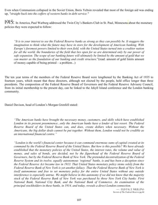 Even when Communism collapsed in the Soviet Union, Boris Yeltsin revealed that most of the foreign aid was ending
up, "straight back into the coffers of western banks in debt service."

1915:     In America, Paul Warburg addressed the Twin City’s Bankers Club in St. Paul, Minnesota about the monetary
policies they were expected to follow:



       “It is to your interest to see the Federal Reserve banks as strong as they can possibly be. It staggers the
       imagination to think what the future may have in store for the development of American banking. With
       Europe’s foremost powers limited to their own field, with the United States turned into a creditor nation
       for all the world, the boundaries of the field that lies open for us are determined only by our power of
       safe expansion. The scope of our banking future will ultimately be limited by the amount of gold that we
       can muster as the foundation of our banking and credit structure.”(read: amount of gold limits amount
       of money capable of being printed – a problem...)



The ten year terms of the members of the Federal Reserve Board were lengthened by the Banking Act of 1935 to
fourteen years, which meant that these directors, although not elected by the people, held office longer than three
presidents. The composition of the Federal Reserve Board of Governors and the Federal Reserve Advisory Council,
from its initial membership to the present day, can be linked to the Jekyll Island conference and the London banking
community.



Daniel Davison, head of London’s Morgan Grenfell stated:



       “The American banks have brought the necessary money, customers, and skills which have established
       London in its present preeminence...only the American banks have a lender of last resort. The Federal
       Reserve Board of the United States can, and does, create dollars when necessary. Without the
       Americans, the big dollar deals cannot be put together. Without them, London would not be credible as
       an international financial centre.”

       “London is the world’s financial center because it can command enormous sums of capital created at its
       command by the Federal Reserve Board of the United States. But how is this possible? We have already
       established that the monetary policies of the United States, the interest rates, the volume and value of
       money, and sales of bonds, are decided, not by the figurehead of the Federal Reserve Board of
       Governors, but by the Federal Reserve Bank of New York. The pretended decentralization of the Federal
       Reserve System and its twelve, equally autonomous ‘regional’ banks, is and has been a deception since
       the Federal Reserve Act became law in 1913. That United States monetary policy stems solely from the
       Federal Reserve Bank of New York is yet another fallacy. That the Federal Reserve Bank of New York is
       itself autonomous and free to set monetary policy for the entire United States without any outside
       interference is especially untrue. We might believe in this autonomy if we did not know that the majority
       stock of the Federal Reserve Bank of New York was purchased by three New York City banks: First
       National Bank, National City Bank, and the National Bank of Commerce. An examination of the
       principal stockholders in these banks, in 1914, and today, reveals a direct London connection.
                                                                                           — eustace mullins
                                                                                        Secrets of The Federal Reserve pg 64


                                                          107
 