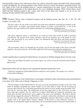 Incontrovertible evidence exists which proves there was a plan to control the money and credit of the American public
to profit the Banksters. By selecting members of the Federal Advisory Council from bankers associated with the "big
five" banks of New York, the heralded claims of “regional safeguarding of the public interest" by Carter Glass and
other Washington proponents of the Federal Reserve Act, was a deliberate deception. While Colonel House, Jacob
Schiff and Paul Warburg exalted in their victory, other actors in this drama soon learned, as we are too are now
learning, that they had been both used and duped.


1916: Woodrow Wilson wrote in National Economy and the Banking System, Sen. Doc. No. 3, No. 223, 76th
Congress, 1st session, 1916:
       “We have come to be one of the worst ruled, one of the most completely controlled governments in the
       civilised world - no longer a government of free opinion, no longer a government by... a vote of the
       majority, but a government by the opinion and duress of a small group of dominant men.”
                                                                              — president Woodrow Wilson
                                                                                  (1856–1924) 28th President of the United States


       “Our great industrial nation is controlled by its system of credit. Our system of credit is privately
       concentrated. The growth of the nation, therefore, and all our activities are in the hands of a few
       men…who necessarily by very reason of their own limitations chill and check and destroy genuine
       economic freedom.”                                               — president Woodrow Wilson
                                                                                  (1856–1924) 28th President of the United States



       “The government, which was designed for the people, has got into the hands of the bosses and their
       employers, the special interests. An invisible empire has been set up above the forms of democracy.”
                                                                              — president Woodrow Wilson
                                                                                  (1856–1924) 28th President of the United States



Another regretful player in getting the Federal Reserve Act passed was William Jennings Bryan who later wrote:

       “That is the one thing in my public career that I regret - my work to secure the enactment of the Federal
       Reserve Law.”


Representative Glass who also played a role in getting this legislation passed later wrote:
       “I had never thought the Federal Bank System would prove such a failure. The country is in a state of
       irretrievable bankruptcy.”


1916:      The true purposes of the Federal Reserve soon began to disillusion others who had been deceived and believed
in its claims. W.H. Allen wrote in Moody’s Magazine, in 1916:

       “The true purpose of the Federal Reserve Act was to prevent concentration of money in the New York
       banks by making it profitable for country bankers to use their funds at home, but the movement of
       currency show that the New York banks gained from the interior in every month except December 1915,
       since the Act went into effect. The stabilization of rates has taken place in New York alone. In other
       parts, high rates continue. The Act, which was to deprive Wall Street of it funds for speculation, has
       really given the bulls and the bears such a supply as they have never had before. The truth is that far
       from having clogged the channel to Wall Street... it actually widened the old channels and opened up
       two new ones. The first of these leads directly to Washington and gives Wall Street a string on all the
       surplus cash in the United States Treasury. Besides, in the power to issue bank-note currency, it
       furnishes an inexhaustible supply of credit money; the second channel leads to the great central banks of

                                                           108
 