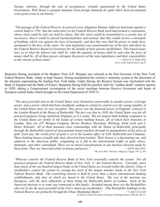 Europe, whereby, through the sale of acceptances, virtually guaranteed by the United States
       Government, Wall Street is granted immunity from foreign demands for gold which have precipitated
       every great crisis in our history.”



       “The passage of the Federal Reserve Act proved every allegation Thomas Jefferson had made against a
       central bank in 1791: that the subscribers to the Federal Reserve Bank stock had formed a corporation,
       whose stock could be and was held by aliens; that this stock would be transmitted to a certain line of
       successors; that it would be placed beyond forfeiture and escheat; that they would receive a monopoly
       of banking, which was against the laws of monopoly; and that they now had the power to make laws,
       paramount to the laws of the states. No state legislature can countermand any of the laws laid down by
       the Federal Reserve Board of Governors for the benefit of their private stockholders. This board issues
       laws as to what the interest rate shall be, what the quantity of money shall be and what the price of
       money shall be. All of these powers abrogate the powers of the state legislatures and their responsibility
       to the citizens of those states.”                                                   — Eustace mullins
                                                                                                    Secrets of the Federal Reserve pg 35




Benjamin Strong, president of the Bankers Trust (J.P. Morgan) was selected as the first Governor of the New York
Federal Reserve Bank. Adept in high finance, Strong manipulated the country’s monetary system at the discretion of
the directors representing the leading New York banks. Under Strong, the Reserve System was interlocked with the
Bank of England and the Bank of France. Benjamin Strong held his position until his “sudden death” (authors quotes)
in 1928, during a Congressional investigation of the secret meetings between Reserve Governors and heads of
European central banks which brought on the Great Depression of 1929-31.


       “The most powerful men in the United States were themselves answerable to another power, a foreign
       power, and a power which had been steadfastly seeking to extend its control over the young republic of
       the United States since its very inception. This power was the financial power of England, centered in
       the London Branch of the House of Rothschild. The fact was that in 1910, the United States was for all
       practical purposes being ruled from England, as it is today. The ten largest bank holding companies in
       the United States are firmly in the hands of certain banking houses, all of which have branches in
       London. They are J.P. Morgan Company, Brown Brothers Harriman, Warburg, Kuhn Loeb and J.
       Henry Schroder. All of them maintain close relationships with the House of Rothschild, principally
       through the Rothschild control of international money markets through its manipulation of the price of
       gold. Each day, the world price of gold is set in the London office of N.M. Rothschild and Company.
       These banking houses actually take their direction from London. Their history is a fascinating one, and
       unknown to the American public, originating as it did in the international traffic in gold, slaves,
       diamonds, and other contraband. There are no moral considerations in any business decision made by
       these firms. They are interested solely in money and power.”                          — John Moody
                                                                            "The Seven Men", McClure’s Magazine, August, 1911, p. 418


       “Whoever controls the Federal Reserve Bank of New York essentially controls the system. For all
       practical purposes the Federal Reserve Bank of New York ‘is’ the Federal Reserve. Currently, more
       than ninety of the one hundred largest banks in the United States are located within this district. Class A
       stockholders control the system by owning the stock of the largest member banks in the New York
       Federal Reserve Bank. The controlling interest is held by fewer than a dozen international banking
       establishments, only four of which are based in the United States. The rest of the interests are
       European, with the most influential of these being the Rothschild family of London. Each of the
       American interests is in some way connected to this family. Included among these are the Rockefellers
       who are by far the most powerful of the Fed’s American stockholders. (The Rockefeller holdings in the
       Federal Reserve are primarily through the Chase Manhattan Bank.)”                         —Gary H. Kah
                                                          En Route to Global Occupation (Lafayette: Huntington House, 1992) Pp. 302-311


                                                          109
 