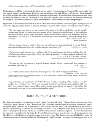 “From now on, depressions will be scientifically created.”                                         — CHarles A. Lindbergh Sr. 1913


The Banksters would like you to think that this is simply another “conspiracy theory” presented by some wacko. And
your natural tendency might assume that to be true and dismiss it as such. However, if you have been personally
affected by the Great Recession, if you have lost your home to foreclosure, if you have lost your retirement fund, if this
Recession has impacted your life circumstances, you will have a greater desire to uncover the root cause underlying
this deception – a scheme so pervasive it makes Bernie Madoff’s Ponzi scheme look like kindergarten play.

As presenter of this incredulous information, I will allow the words of countless others throughout history tell you the
story of the rape and perhaps demise of America, and very soon, our world if we don’t wake up and demand reform.

       “The most dangerous man to any government is the man who is able to think things out for himself,
       without regard to the prevailing superstitions and taboos. Almost inevitably he comes to the conclusion
       that the government he lives under is dishonest, insane and intolerable, and so, if he is romantic, he tries
       to change it. And even if he is not romantic personally he is very apt to spread discontent among those
       who are.”                                                                    — H. L. Mencken (1880 – 1956)
                                                                                                                                    Smart Set December 1919


       “Strange times are these in which we live when old and young are taught falsehoods in school. And the
       one man that dares to tell the truth is called at once a lunatic and fool.”      — Plato (427 - 348 BC)


       “If you want to make someone angry, tell him a lie; if you want to make him furious, tell him the truth.
       All truth passes through three stages. First, it is ridiculed, second it is violently opposed, and third, it is
       accepted as self-evident.”                                           — Arthur Schopenhauer (1788-1860)
                                                                                         German philosopher known for his pessimism and philosophical clarity



       “The truth not only sets you free, it slays all dragons, banishes all fears, connects all dots, and casts a
       brand new spell over life.”                                                               —mike dooley
                                                                                                                                                 The Universe


       “The Truth which makes men free is for the most part the truth which men prefer not to hear.”
                                                                                                                     —- Herbert Agar (1897 - 1980)
       American journalist who won the Pulitzer Prize for History in 1934 for The People's Choice, a critical look at the American presidency. He edited, with
       Allen Tate, Who Owns America? (1936)



       “Let me tell you why you're here. You're here because you know something. What you know you can't
       explain, but you feel it. You've felt it your entire life, that there's something wrong with the world. You
       don't know what it is, but it's there, like a splinter in your mind driving you mad. It is this feeling that
       has brought you to me. Do you know what I'm talking about?”                          — The Matrix film 1999




                                          Truly an inconvenient Truth

This thesis was inspired by a document written by Mary Croft entitled “How I Clobbered Every Bureaucratic Cash-
Confiscatory Agency Known to Man.” In this work, Ms. Croft made serious allegations regarding many of the ‘sacred’
institutions which constitute the infrastructure of both America and our world. My first reaction was one of shock,
disbelief and incredulity. I assumed that she simply succumbed to the outrageous claims being made on the Internet,
which is teeming with deliberate falsehoods, unintentional inaccuracies and misconceptions. However, the information
she presented prompted me to dig deeper for I wanted to put my mind at ease, to make sure these accusations were
false. However, what I discovered was most disturbing. She was right. The illusion/perception I had held my entire life
regarding America was completely shattered. I felt as though I had been raped - betrayed at the most primal level of my
                                                                                11
 