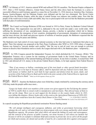 1917:    In February of 1917, America entered WWI and suffered 320,518 casualties. The Russian Empire collapsed in
1917. After a 1918 German offensive, United States forces and the allies drove back the Germans in a series of
successful offensives until Germany agreed to a cease fire on November 11, 1918, known as Armistice Day. Germany,
Russia, Austria-Hungary and the Ottoman Empire were defeated and the last two eliminated. The Soviet Union
emerged from the Russian Empire, while the map of central Europe was redrawn into smaller states. Now that the
people of the world were in heavy debt and rubble, they was so preoccupied with survival that the Banksters proceeded
with their plan of world domination.

1919:    The Council on Foreign Relations (CFR) was formed in 1919 in Paris, France by Bankster Colonel Edward
Mandell House. This organization was and still is, dedicated to the one world rule under a new world order. After
suffering the devastation of war, unemployment, disease, poverty, a decline in agriculture which led to famine,
currency devaluation, the emergence of new countries, disintegration of governments, disruption of communications
and the most obvious: the death and grievous injuries of millions of innocent people, the Banksters expected that the
public would now beg for peace and stability.

The Banksters now had control of every major national economy so the time had come to implement their plan to go
global. Their first attempt was proposed at the Paris Peace Conference after WWI in 1919–1920 where a League of
Nations was formed to “prevent another such conflict.” But 'the war to end all wars' was not enough to convince
nations to dissolve their boundaries and as a result, the League died and with it, the Banksters plans – temporarily...

1920:      In 1920, Congress passed the Independent Treasury Act which abolished the U.S. Treasury. (Wiki): “The
Independent Treasury was a system for the retaining of government funds in the United States Treasury and its
subtreasuries, independently of the national banking and financial systems. In one form or another, it existed from 1846
to 1921 and allowed all U.S. money in the private Federal Reserve Banks, to be kept separate from Federal Reserve
Notes.

       “That, if any moneys or bullion, constituting part of the trust funds or other special funds heretofore
       required by law to be kept in Treasury offices, shall be deposited with any Federal reserve bank, then
       such moneys or bullion shall by such bank be kept separate and distinct from the assets, funds, and
       securities of the Federal Reserve Bank and be held in the joint custody of the Federal Reserve Agent and
       the Federal Reserve Bank.” Public Law 94-564 Legislative History, pg. 5936

1920:       bust:    Anytime the Banksters plans were foiled they simply retaliated by contracting the currency and in
1920 they made the people suffer once more...

       “Large-city banks which were members of the system were given support by the Fed during the summer
       of 1920 to enable them to extend credit to manufactures and merchants. That allowed many of them to
       ride out the slump. There was no such support for the farmers or the country banks which, by 1921,
       were falling like dominos. History books refer to this event as the Agricultural Depression of 1920-1921.
       A better name would have been the Country-Duck Dinner in New York.”               —G. Edward Griffin
                                                                      Economic Historian The Creature From Jekyll Island, p 477

In a speech accepting the Republican presidential nomination Warren Harding stated:

       “We will attempt intelligent and courageous deflation, and strike at government borrowing which
       enlarges the evil, and we will attack high cost of government with every energy and facility which attend
       Republican capacity. We promise that relief which will attend the halting of waste and extravagance,
       and the renewal of the practice of public economy, not alone because it will relieve tax burdens but
       because it will be an example to stimulate thrift and economy in private life. Let us call to all the people
       for thrift and economy, for denial and sacrifice if need be, for a nationwide drive against extravagance
                                                           110
 