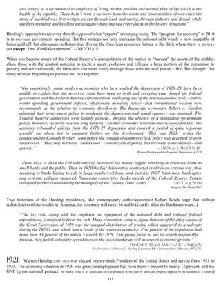 and luxury, to a recommittal to simplicity of living, to that prudent and normal plan of life which is the
         health of the republic. There hasn’t been a recovery from the waste and abnormalities of war since the
         story of mankind was first written, except through work and saving, through industry and denial, while
         needless spending and heedless extravagance have marked every decay in the history of nations”

Harding’s approach to recovery directly opposed what “experts” are urging today. The “program for recovery” in 2010
is to increase government spending. But this strategy not only increases the national debt which is now incapable of
being paid off, but also causes inflation thus driving the American economy further in the ditch where there is no way
out except “One World Government” – GOTCHA!!!

When you become aware of the Federal Reserve’s manipulation of the market to “harvest” the assets of the middle-
class, those with the greatest potential to incite a quiet revolution and relegate a large portion of the population to
poverty and survival-mode, the Banksters can more easily manage those with the real power – We, The Sheeple. But
many are now beginning to put two and two together:


         “Not surprisingly, many modern economists who have studied the depression of 1920–21 have been
         unable to explain how the recovery could have been so swift and sweeping even though the federal
         government and the Federal Reserve refrained from employing any of the macroeconomic tools—public
         works spending, government deficits, inflationary monetary policy—that conventional wisdom now
         recommends as the solution to economic slowdowns. The Keynesian economist Robert A. Gordon
         admitted that ‘government policy to moderate the depression and speed recovery was minimal. The
         Federal Reserve authorities were largely passive... Despite the absence of a stimulative government
         policy, however, recovery was not long delayed.’ Another economic historian briskly conceded that ‘the
         economy rebounded quickly from the 1920–21 depression and entered a period of quite vigorous
         growth’ but chose not to comment further on this development. ‘This was 1921,’ writes the
         condescending Kenneth Weiher, ‘long before the concept of countercyclical policy was accepted or even
         understood.’ They may not have “understood” countercyclical policy, but recovery came anyway—and
         quickly.”                                                                   —Thomas E. Woods, Jr.
                                                                                                   Warren Harding and the Forgotten Depression of 1920


         “From 1914 to 1919 the Fed substantially increased the money supply, resulting in extensive loans to
         small banks and the public. Then, in 1920 the Fed deliberately contracted credit in an extreme way, thus
         resulting in banks having to call in large numbers of loans and, just like 1907, bank runs, bankruptcy
         and systemic collapse occurred. Numerous competitive banks outside of the Federal Reserve System
         collapsed further consolidating the monopoly of the ‘Money Trust’ cartel.”               —Peter Joseph
                                                                                                                              Zeitgeist, The Movie 2007



Two historians of the Harding presidency, like contemporary author/economist Robert Reich, urge that without
redistribution of the wealth in America, the economy will never be stable (exactly what the Banksters want...):

         “The tax cuts, along with the emphasis on repayment of the national debt and reduced federal
         expenditures, combined to favor the rich. Many economists came to agree that one of the chief causes of
         the Great Depression of 1929 was the unequal distribution of wealth, which appeared to accelerate
         during the 1920’s, and which was a result of the return to normalcy. Five percent of the population had
         more than 33 percent of the nation’s wealth by 1929. This group failed to use its wealth responsibly...
         Instead, they fueled unhealthy speculation on the stock market as well as uneven economic growth.”
                                                                      —Eugene P. Trani and David L. Wilson
                                                               The Presidency of Warren G. Harding (Lawrence, KS: University Press of Kansas, 1977), 72.



1921:    Warren Harding (1865 –1923) was elected twenty-ninth President of the United States and served from 1921 to
1923. The economic situation in 1920 was grim; unemployment had risen from 4 percent to nearly 12 percent, and the
GNP (gross national product: the market value of all goods and services produced in one year by labor and property supplied by the residents of a country)
                                                                           111
 