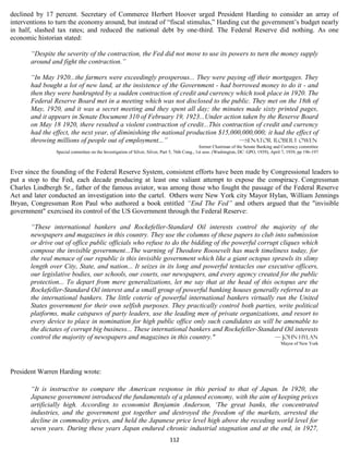 declined by 17 percent. Secretary of Commerce Herbert Hoover urged President Harding to consider an array of
interventions to turn the economy around, but instead of “fiscal stimulus,” Harding cut the government’s budget nearly
in half, slashed tax rates; and reduced the national debt by one-third. The Federal Reserve did nothing. As one
economic historian stated:

       “Despite the severity of the contraction, the Fed did not move to use its powers to turn the money supply
       around and fight the contraction.”

       “In May 1920...the farmers were exceedingly prosperous... They were paying off their mortgages. They
       had bought a lot of new land, at the insistence of the Government - had borrowed money to do it - and
       then they were bankrupted by a sudden contraction of credit and currency which took place in 1920. The
       Federal Reserve Board met in a meeting which was not disclosed to the public. They met on the 18th of
       May, 1920, and it was a secret meeting and they spent all day; the minutes made sixty printed pages,
       and it appears in Senate Document 310 of February 19, 1923...Under action taken by the Reserve Board
       on May 18 1920, there resulted a violent contraction of credit...This contraction of credit and currency
       had the effect, the next year, of diminishing the national production $15,000,000,000; it had the effect of
       throwing millions of people out of employment...”                            —Senator Robert Owen
                                                                                                former Chairman of the Senate Banking and Currency committee
                Special committee on the Investigation of Silver, Silver, Part 5, 76th Cong., 1st sess. (Washington, DC: GPO, 1939), April 7, 1939, pp 196-197



Ever since the founding of the Federal Reserve System, consistent efforts have been made by Congressional leaders to
put a stop to the Fed, each decade producing at least one valiant attempt to expose the conspiracy. Congressman
Charles Lindbergh Sr., father of the famous aviator, was among those who fought the passage of the Federal Reserve
Act and later conducted an investigation into the cartel. Others were New York city Mayor Hylan, William Jennings
Bryan, Congressman Ron Paul who authored a book entitled “End The Fed” and others argued that the "invisible
government" exercised its control of the US Government through the Federal Reserve:

       “These international bankers and Rockefeller-Standard Oil interests control the majority of the
       newspapers and magazines in this country. They use the columns of these papers to club into submission
       or drive out of office public officials who refuse to do the bidding of the powerful corrupt cliques which
       compose the invisible government...The warning of Theodore Roosevelt has much timeliness today, for
       the real menace of our republic is this invisible government which like a giant octopus sprawls its slimy
       length over City, State, and nation... It seizes in its long and powerful tentacles our executive officers,
       our legislative bodies, our schools, our courts, our newspapers, and every agency created for the public
       protection... To depart from mere generalizations, let me say that at the head of this octopus are the
       Rockefeller-Standard Oil interest and a small group of powerful banking houses generally referred to as
       the international bankers. The little coterie of powerful international bankers virtually run the United
       States government for their own selfish purposes. They practically control both parties, write political
       platforms, make catspaws of party leaders, use the leading men of private organizations, and resort to
       every device to place in nomination for high public office only such candidates as will be amenable to
       the dictates of corrupt big business... These international bankers and Rockefeller-Standard Oil interests
       control the majority of newspapers and magazines in this country."                         — John Hylan
                                                                                                                                         Mayor of New York




President Warren Harding wrote:

       “It is instructive to compare the American response in this period to that of Japan. In 1920, the
       Japanese government introduced the fundamentals of a planned economy, with the aim of keeping prices
       artificially high. According to economist Benjamin Anderson, ‘The great banks, the concentrated
       industries, and the government got together and destroyed the freedom of the markets, arrested the
       decline in commodity prices, and held the Japanese price level high above the receding world level for
       seven years. During these years Japan endured chronic industrial stagnation and at the end, in 1927,
                                                                             112
 