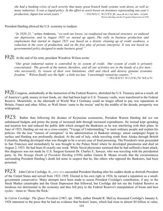 she had a banking crisis of such severity that many great branch bank systems went down, as well as
       many industries. It was a stupid policy. In the effort to avert losses on inventory representing one year’s
       production, Japan lost seven years.”                     —Thomas E. Woods, Jr. (from IR 44:2, Fall 2009) - 10/20/09
                                                                                 Warren Harding and the Forgotten Depression of 1920



President Harding allowed the U.S. economy to readjust.

       “In 1920–21,” writes Anderson, “we took our losses, we readjusted our financial structure, we endured
       our depression, and in August 1921 we started up again...The rally in business production and
       employment that started in August 1921 was based on a drastic cleaning up of credit weakness, a
       reduction in the costs of production, and on the free play of private enterprise. It was not based on
       governmental policy designed to make business good.”

1921: At the end of his term, president Woodrow Wilson wrote:
       “Our great industrial nation is controlled by its system of credit. Our system of credit is privately
       concentrated. The growth of the nation, therefore, and all our activities are in the hands of a few men...
       who necessarily, by reason of their own limitations, chill and check and destroy genuine economic
       freedom.” Wilson finally saw the light - a little too late. ‘I unwittingly ruined my country.’"
                                                                                      — president Woodrow Wilson




1921: Congress, undoubtedly at the instruction of the Federal Reserve, abolished the U.S. Treasury and as a result, all
of America’s gold, money in trust funds, etc. that had been kept in U.S. Treasury vaults, were transferred to the Federal
Reserve. Meanwhile, in the aftermath of World War I Germany could no longer afford to pay war reparations to
Britain, France and other Allies, so Wall Street ‘came to the rescue’ and by the middle of the decade, prosperity was
widespread.

1923:      Rather than following the dictates of Keynesian economists, President Warren Harding did not run
unbalanced budgets and prime the pump of increased debt through increased expenditures. He instead kept spending
and taxation low and reduced the public debt which enraged the Banksters as he was interfering with their plans. In
June of 1923, Harding set out on a cross-country "Voyage of Understanding," to meet ordinary people and explain his
policies. On the tour “rumors of corruption” in his administration (a Bankster strategy: smear campaign) began to
surface and Harding was profoundly shocked. At the end of July, while traveling south from Alaska through British
Columbia, Harding developed what was thought to be a severe case of food poisoning. The President's train proceeded
to San Francisco and immediately he was brought to the Palace Hotel where he developed pneumonia and died on
August 2, 1923. He had been ill exactly one week. While Naval physicians surmised that he had suffered a heart attack,
this diagnosis was not made by U.S. Surgeon General Dr. Charles E. Sawyer, who was traveling with the presidential
party. In The Strange Death of President Harding (1930) author Gaston B. Means reveals that the circumstances
surrounding President Harding’s death led some to suspect that he, like others who opposed the Banksters, had been
poisoned.

1923:      John Calvin Coolidge, Jr., (1872–1933) succeeded President Harding after his sudden death as thirtieth President
of the United States and served from 1923–1929. Elected in his own right in 1924, he earned a reputation as a small-
government conservative. Many attempts have been made to assess President Coolidge's contribution, if any, to the
Stock Market catastrophe and the Great Depression that followed, but Coolidge did not see the Federal Reserve as
insidious nor detrimental to the economy and thus fell prey to the Federal Reserve's manipulation of boom and bust
cycles – times to ‘fleece the flock.’

In Calvin Coolidge: The Quiet President (1967, rpt. 1988), author Donald R. McCoy discussed Coolidge's January 6,
1928 statement to the press that he had no evidence that brokers' loans, which had risen to almost $4 billion in value,
                                                              113
 