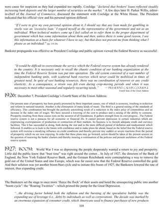 were cause for suspicion as they had expanded too rapidly. Coolidge “declared that brokers' loans reflected steadily
increasing bank deposits and the larger number of securities on the market.” A few days later H. Parker Willis, editor-
in-chief of the Journal of Commerce, discussed the statement with Coolidge at the White House. The President
indicated that his official view and his personal opinion differed:

       “If I were to give my own personal opinion about it, I should say that any loan made for gambling in
       stocks was an ‘excessive loan.’ I regard myself as the representative of the government and not as an
       individual. When technical matters come up I feel called on to refer them to the proper department of
       government which has some information about them and then, unless there is some good reason, I use
       this information as a basis for whatever I have to say; but that does not prevent me from thinking what I
       please as an individual." (pp. 319-20).

Bankster propaganda was effective as President Coolidge and public opinion viewed the Federal Reserve as successful:



       “It would be difficult to overestimate the service which the Federal reserve system has already rendered
       to the country. It is necessary only to recall the chaotic condition of our banking organization at the
       time the Federal Reserve System was put into operation. The old system consisted of a vast number of
       independent banking units, with scattered bank reserves which never could be mobilized in times of
       greatest need. In spite of vast banking resources, there was no coordination of reserves or any credit
       elasticity. As a consequence, a strain was felt even during crop-moving periods and when it was
       necessary to meet other seasonal and regularly recurring needs.”        — PRESIDENT CALVIN COOLIDGE
                                                                                                            Fourth State of the Union Address

1926:     December 7, President Coolidge’s Fourth State of the Union Address:

    Our present state of prosperity has been greatly promoted by three important causes, one of which is economy, resulting in reduction
    and reform in national taxation. Another is the elimination of many kinds of waste. The third is a general raising of the standards of
    efficiency. This combination has brought the perfectly astonishing result of a reduction in the index price of commodities and an
    increase in the index rate of wages. We have secured a lowering of the cost to produce and a raising of the ability to consume.
    Prosperity resulting from these causes rests on the securest of all foundations. It gathers strength from its own progress...The Federal
    reserve system is not a panacea for all economic or financial ills. It cannot prevent depression in certain industries which are
    experiencing overexpansion of production or contraction of their markets. Its business is to furnish adequate credit and currency
    facilities. This it has succeeded in doing, both during the war and in the more difficult period of deflation and readjustment which
    followed. It enables us to look to the future with confidence and to make plans far ahead, based on the belief that the Federal reserve
    system will exercise a steadying influence on credit conditions and thereby prevent tiny sudden or severe reactions from the period
    of prosperity which we are now enjoying. In order that these plans may go forward, action should be taken at the present session on
    the question of renewing the banks' charters and thereby insuring a continuation of the policies and present usefulness of the Federal
    reserve system.


1927:      boom:         World War I was so depressing the people desperately wanted a return to joy and prosperity.
Little did the public know that “bust time” was right around the corner... In July of 1927, the directors of the Bank of
England, the New York Federal Reserve Bank, and the German Reichsbank were contemplating a way to remove the
gold out of the United States and into Europe, which was far easier now that the Federal Reserve controlled the gold.
And their solution was yet another boom-bust cycle and to initiate this boom of 1927, the Banksters lowered the rate of
interest, thus expanding credit.



The Banksters set the stage to once more ‘fleece the flock’ of their assets and lured the unsuspecting public into another
“boom cycle”: the “Roaring Twenties” - which primed the pump for the Great Depression.

       “...the driving factor behind both the inflation and the bursting of the speculative bubble was the
       expanding use of leverage (i.e., debt) by individuals as well as corporations. The decade was marked by
       an enormous expansion of consumer credit, which Americans used to finance purchases of new products
                                                                     114
 