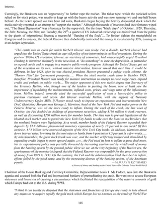 intense.

Cunningly, the Banksters saw an “opportunity” to further rape the market. The ticker tape, which the panicked sellers
relied on for stock prices, was unable to keep up with the heavy activity and was now running two and one-half hours
behind. As the ticker spewed out two hour old sales, Banksters began buying the heavily discounted stock which the
media naively reported as an attempt to "support the market." Although thousands of investors had their fortunes wiped
out, “The Great Depression” was a bonanza for the super-rich. On the three "black days" of October, 1929; Thursday,
the 24th; Monday, the 28th; and Tuesday, the 29th; a quarter of US industrial ownership was transferred from the public
to the giants of international finance; a successful “fleecing of the flock”... To further tighten the stranglehold on
Congress and the masses, the Federal Reserve then diabolically contracted the money in circulation by 33%, causing an
even deeper depression.

       “This crash was an event for which Herbert Hoover was ready. For a decade, Herbert Hoover had
       urged that the United States break its age-old policy of not intervening in cyclical recessions. During the
       postwar 1920-1921 recession, Hoover, as secretary of commerce, had unsuccessfully urged President
       Harding to intervene massively in the recession, to "do something" to cure the depression, in particular
       to expand credit and to engage in a massive public-works program. Although the United States got out
       of the recession on its own, without massive intervention, Hoover vowed that next time it would be
       different. In late 1928, after he was elected president, Hoover presented a public works scheme, the
       "Hoover Plan" for "permanent prosperity...... When the stock market crash came in October 1929,
       therefore, President Hoover was ready for massive intervention to attempt to raise wage rates, expand
       credit, and embark on public works.... The major opponent of this new statist dogma was Secretary of
       the Treasury Mellon, who, though one of the leaders in pushing the boom, now at least saw the
       importance of liquidating the malinvestments, inflated costs, prices, and wage rates of the inflationary
       boom. Mellon, indeed, correctly cited the successful application of such a laissez-faire policy in
       previous recessions and crises. But Hoover overrode Mellon, with the support of Treasury
       Undersecretary Ogden Mills. If Hoover stood ready to impose an expansionist and interventionist New
       Deal, (Bankster) Morgan man George L. Harrison, head of the New York Fed and major power in the
       Federal Reserve, was all the more ready to inflate. During the week of the crash, the last week of
       October, the Fed doubled its holdings of government securities, adding $150 million to bank reserves,
       as well as discounting $200 million more for member banks. The idea was to prevent liquidation of the
       bloated stock market, and to permit the New York City banks to take over the loans to stockbrokers that
       the nonbank lenders were liquidating. As a result, member banks of the Federal Reserve expanded their
       deposits by $1.8 billion-a phenomenal monetary expansion of nearly 10 percent in one week! Of this
       increase, $1.6 billion were increased deposits of the New York City banks. In addition, Harrison drove
       down interest rates, lowering its discount rates to banks from 6 percent to 4.5 percent in a few weeks......
       By mid-November, the great stock break was over, and the market, artificially buoyed and stimulated by
       expanding credit, began to move upward again. p275... the Fed tried its best to inflate a great deal more,
       but its expansionary policy was partially thwarted by increasing caution and by withdrawal of money
       from the banking system by the general public. Here we see, at the very beginning of the Hoover era, the
       spuriousness of the monetarist legend that the Federal Reserve was responsible for the great contraction
       of money from 1929 to 1933. On the contrary, the Fed and the administration tried their best to inflate,
       efforts foiled by the good sense, and by the increasing distrust of the banking system, of the American
       people.                                                                        — Murray N. Rothbard
                                                     A History of Money and Banking in the United States - The Colonial Era to World War II


Chairman of the House Banking and Currency Committee, Representative Louis T. Mc Fadden, was onto the Banksters
agenda and accused both the Fed and international bankers of premeditating the crash. He went on to accuse European
statesmen and financiers of creating a circumstance which facilitated the reacquisition of the massive amounts of gold
which Europe had lost to the U.S. during WWI.

       "I think it can hardly be disputed that the statesmen and financiers of Europe are ready to take almost
       any means to re-acquire rapidly the gold stock which Europe lost to America as the result of World War

                                                            116
 
